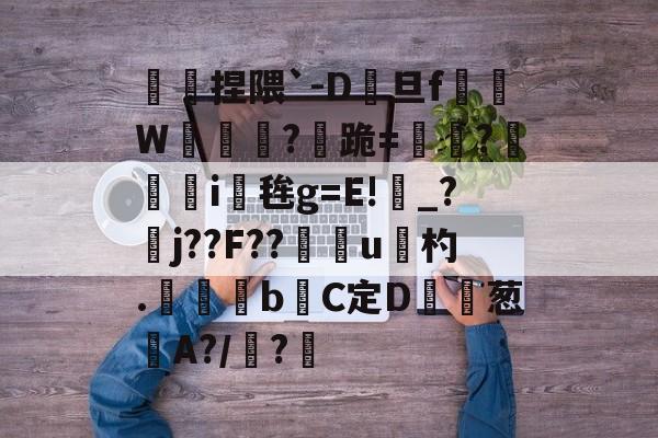 开云娱乐-傿捏隈`-D旦f垖W箎埞脤?跪=閫?狥i桜毪g=E!_?臞j??F??門u杓.	昬煂bC定D鲾為葱艌A?/顊?煁的简单介绍